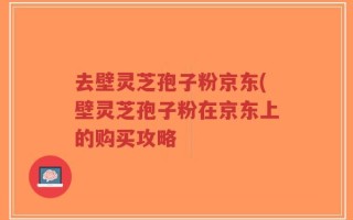 去壁灵芝孢子粉京东(壁灵芝孢子粉在京东上的购买攻略