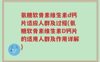氨糖软骨素维生素d钙片适应人群及过程(氨糖软骨素维生素D钙片的适用人群及作用详解)