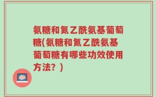 氨糖和氮乙酰氨基葡萄糖(氨糖和氮乙酰氨基葡萄糖有哪些功效使用方法？)