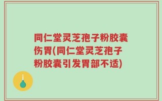 同仁堂灵芝孢子粉胶囊伤胃(同仁堂灵芝孢子粉胶囊引发胃部不适)