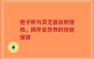 孢子粉与灵芝菌丝粉搭档，揭开自然界的惊艳保健