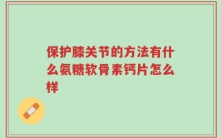 保护膝关节的方法有什么氨糖软骨素钙片怎么样