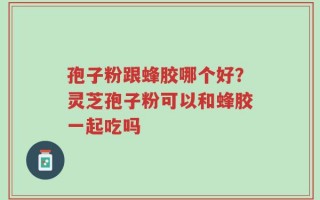 孢子粉跟蜂胶哪个好？灵芝孢子粉可以和蜂胶一起吃吗