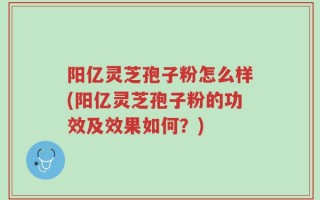 阳亿灵芝孢子粉怎么样(阳亿灵芝孢子粉的功效及效果如何？)