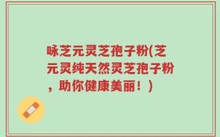 咏芝元灵芝孢子粉(芝元灵纯天然灵芝孢子粉，助你健康美丽！)