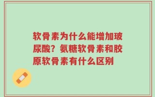 软骨素为什么能增加玻尿酸？氨糖软骨素和胶原软骨素有什么区别