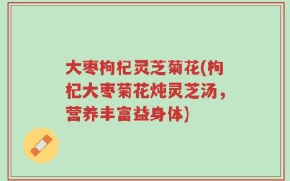 大枣枸杞灵芝菊花(枸杞大枣菊花炖灵芝汤，营养丰富益身体)