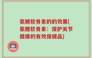 氨糖软骨素的的效果(氨糖软骨素：保护关节健康的有效保健品)