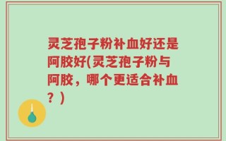 灵芝孢子粉补血好还是阿胶好(灵芝孢子粉与阿胶，哪个更适合补血？)