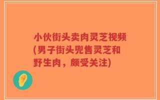 小伙街头卖肉灵芝视频(男子街头兜售灵芝和野生肉，颇受关注)