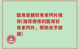 医用氨糖软骨素钙片推荐(推荐使用的医用软骨素钙片，帮助关节健康)