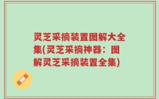 灵芝采摘装置图解大全集(灵芝采摘神器：图解灵芝采摘装置全集)