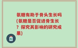 氨糖有助于骨头生长吗(氨糖是否促进骨生长？探究其影响的研究成果)