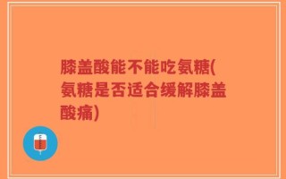 膝盖酸能不能吃氨糖(氨糖是否适合缓解膝盖酸痛)