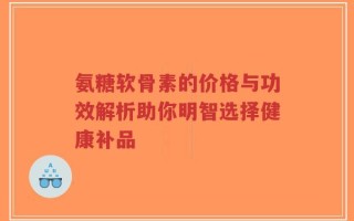 氨糖软骨素的价格与功效解析助你明智选择健康补品