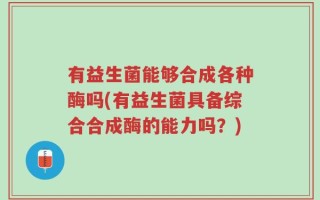 有益生菌能够合成各种酶吗(有益生菌具备综合合成酶的能力吗？)
