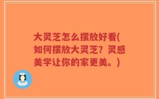 大灵芝怎么摆放好看(如何摆放大灵芝？灵感美学让你的家更美。)
