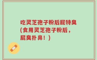 吃灵芝孢子粉后屁特臭(食用灵芝孢子粉后，屁臭扑鼻！)