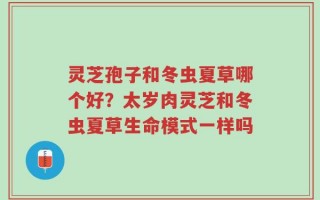 灵芝孢子和冬虫夏草哪个好？太岁肉灵芝和冬虫夏草生命模式一样吗
