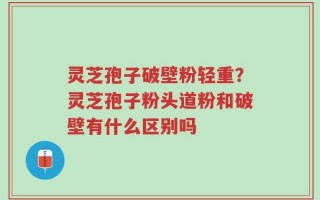 灵芝孢子破壁粉轻重？灵芝孢子粉头道粉和破壁有什么区别吗