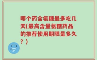 哪个药含氨糖最多吃几天(最高含量氨糖药品的推荐使用期限是多久？)