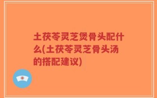 土茯苓灵芝煲骨头配什么(土茯苓灵芝骨头汤的搭配建议)