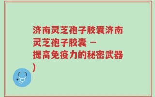 济南灵芝孢子胶囊济南灵芝孢子胶囊 -- 提高免疫力的秘密武器)