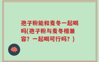 孢子粉能和麦冬一起喝吗(孢子粉与麦冬相兼容？一起喝可行吗？)