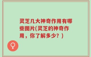 灵芝几大神奇作用有哪些图片(灵芝的神奇作用，你了解多少？)