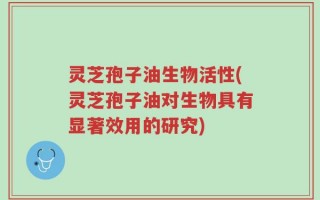 灵芝孢子油生物活性(灵芝孢子油对生物具有显著效用的研究)