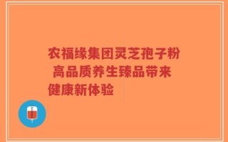 农福缘集团灵芝孢子粉 高品质养生臻品带来健康新体验