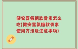 健安喜氨糖软骨素怎么吃(健安喜氨糖软骨素使用方法及注意事项)