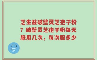 芝生益破壁灵芝孢子粉？破壁灵芝孢子粉每天服用几次，每次服多少
