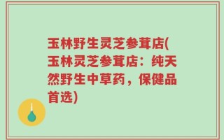 玉林野生灵芝参茸店(玉林灵芝参茸店：纯天然野生中草药，保健品首选)