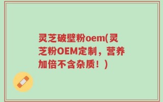 灵芝破壁粉oem(灵芝粉OEM定制，营养加倍不含杂质！)