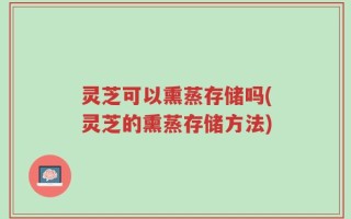 灵芝可以熏蒸存储吗(灵芝的熏蒸存储方法)