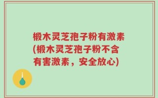 椴木灵芝孢子粉有激素(椴木灵芝孢子粉不含有害激素，安全放心)
