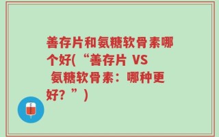 善存片和氨糖软骨素哪个好(“善存片 VS 氨糖软骨素：哪种更好？”)
