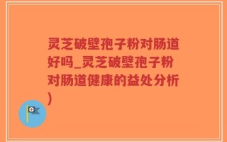 灵芝破壁孢子粉对肠道好吗_灵芝破壁孢子粉对肠道健康的益处分析)