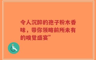 令人沉醉的孢子粉木香味，带你领略前所未有的嗅觉盛宴”