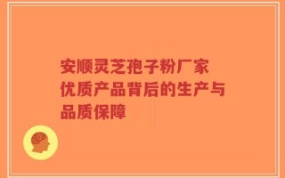 安顺灵芝孢子粉厂家 优质产品背后的生产与品质保障