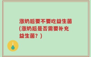 涨奶后要不要吃益生菌(涨奶后是否需要补充益生菌？)