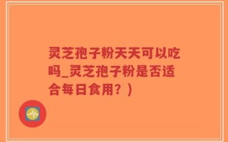 灵芝孢子粉天天可以吃吗_灵芝孢子粉是否适合每日食用？)