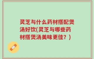 灵芝与什么药材搭配煲汤好饮(灵芝与哪些药材搭煲汤美味更佳？)