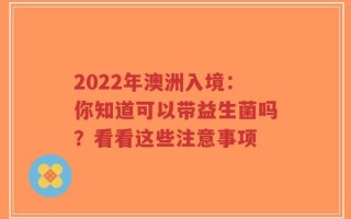 2022年澳洲入境：你知道可以带益生菌吗？看看这些注意事项