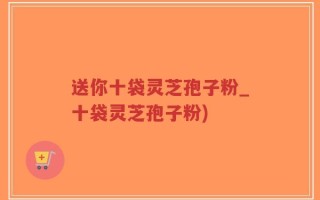 送你十袋灵芝孢子粉_十袋灵芝孢子粉)