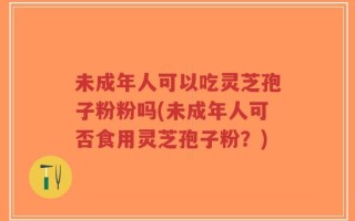 未成年人可以吃灵芝孢子粉粉吗(未成年人可否食用灵芝孢子粉？)