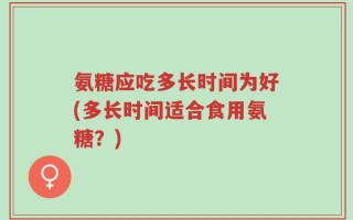 氨糖应吃多长时间为好(多长时间适合食用氨糖？)