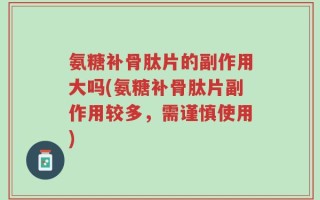 氨糖补骨肽片的副作用大吗(氨糖补骨肽片副作用较多，需谨慎使用)