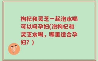 枸杞和灵芝一起泡水喝可以吗孕妇(泡枸杞和灵芝水喝，哪里适合孕妇？)